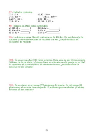 97.- Halla los cocientes:
32 : 10 = 12,43 : 10 =
345 : 100 = 34,50 : 100 =
3.257 : 100 = 0,25 : 10 =
123 : 10 = 32.,34 : 1.000 =
98.- Expresa en litros estas cantidades:
a) 548 dl = _________ l d) 23 dal = __________ l
b) 456 cl = _________ l 5,4 hl = _____________ l
c) 67 ml = _________ l 0.67 kl = ____________ l
99.- La distancia entre Madrid y Alicante es de 410 km. Un autobús sale de
Alicante y se detiene después de recorrer 176 km. ¿A qué distancia se
encuentra de Madrid?
100.- En una granja hay 230 vacas lecheras. Cada vaca da por término medio
56 litros de leche al día. ¿Cuántos litros se obtendrán en la granja en un día?.
Si vendemos el litro de leche a 60 céntimos de euro, ¿cuántos euros se
sacarán en una semana?
101.- De un vivero se arrancan 372 plantones de tomate. Se estropean 48
plantones y el resto se hacen fajos de 12 unidades para venderlos. ¿Cuántas
docenas se han vendido?
20
 