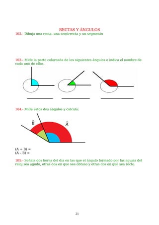 RECTAS Y ÁNGULOS
102.- Dibuja una recta, una semirrecta y un segmento
103.- Mide la parte coloreada de los siguientes ángulos e indica el nombre de
cada uno de ellos.
104.- Mide estos dos ángulos y calcula:
(A + B) =
(A – B) =
105.- Señala dos horas del día en las que el ángulo formado por las agujas del
reloj sea agudo, otras dos en que sea obtuso y otras dos en que sea recto.
21
 