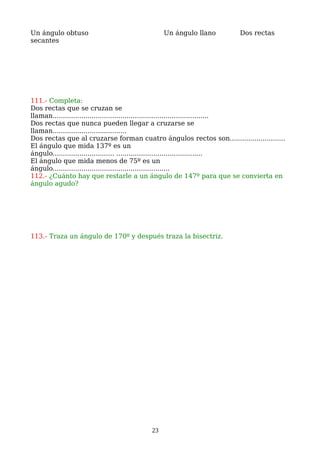 Un ángulo obtuso Un ángulo llano Dos rectas
secantes
111.- Completa:
Dos rectas que se cruzan se
llaman............................................................................
Dos rectas que nunca pueden llegar a cruzarse se
llaman....................................
Dos rectas que al cruzarse forman cuatro ángulos rectos son...........................
El ángulo que mida 137º es un
ángulo.............................. ..........................................
El ángulo que mida menos de 75º es un
ángulo.........................................................
112.- ¿Cuánto hay que restarle a un ángulo de 147º para que se convierta en
ángulo agudo?
113.- Traza un ángulo de 170º y después traza la bisectriz.
23
 