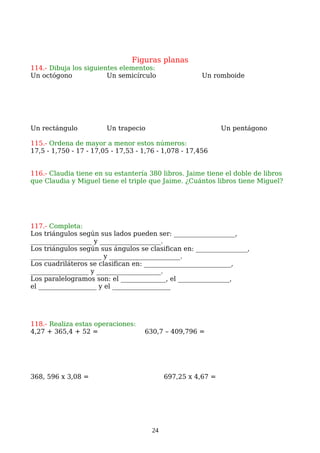 Figuras planas
114.- Dibuja los siguientes elementos:
Un octógono Un semicírculo Un romboide
Un rectángulo Un trapecio Un pentágono
115.- Ordena de mayor a menor estos números:
17,5 - 1,750 - 17 - 17,05 - 17,53 - 1,76 - 1,078 - 17,456
116.- Claudia tiene en su estantería 380 libros. Jaime tiene el doble de libros
que Claudia y Miguel tiene el triple que Jaime. ¿Cuántos libros tiene Miguel?
117.- Completa:
Los triángulos según sus lados pueden ser: ___________________,
___________________ y ___________________.
Los triángulos según sus ángulos se clasifican en: ________________,
______________________ y ______________________.
Los cuadriláteros se clasifican en: ___________________________,
__________________ y ____________________.
Los paralelogramos son: el ______________, el ________________,
el __________________ y el __________________
118.- Realiza estas operaciones:
4,27 + 365,4 + 52 = 630,7 – 409,796 =
368, 596 x 3,08 = 697,25 x 4,67 =
24
 