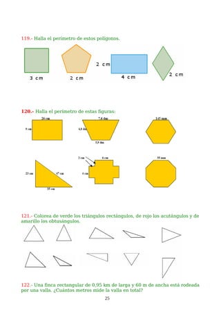 119.- Halla el perímetro de estos polígonos.
120.- Halla el perímetro de estas figuras:
121.- Colorea de verde los triángulos rectángulos, de rojo los acutángulos y de
amarillo los obtusángulos.
122.- Una finca rectangular de 0,95 km de larga y 60 m de ancha está rodeada
por una valla. ¿Cuántos metros mide la valla en total?
25
 