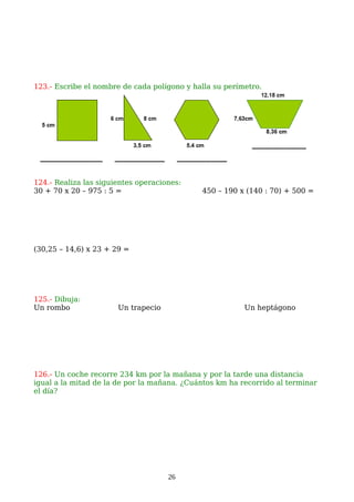 123.- Escribe el nombre de cada polígono y halla su perímetro.
124.- Realiza las siguientes operaciones:
30 + 70 x 20 – 975 : 5 = 450 – 190 x (140 : 70) + 500 =
(30,25 – 14,6) x 23 + 29 =
125.- Dibuja:
Un rombo Un trapecio Un heptágono
126.- Un coche recorre 234 km por la mañana y por la tarde una distancia
igual a la mitad de la de por la mañana. ¿Cuántos km ha recorrido al terminar
el día?
26
 