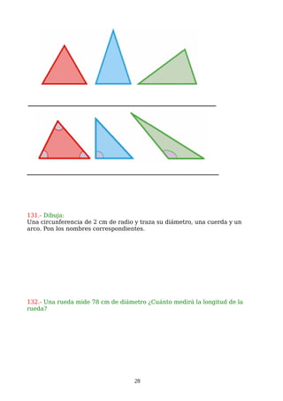 131.- Dibuja:
Una circunferencia de 2 cm de radio y traza su diámetro, una cuerda y un
arco. Pon los nombres correspondientes.
132.- Una rueda mide 78 cm de diámetro ¿Cuánto medirá la longitud de la
rueda?
28
 