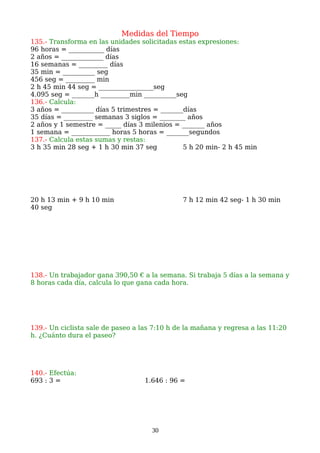 Medidas del Tiempo
135.- Transforma en las unidades solicitadas estas expresiones:
96 horas = ___________ días
2 años = _____________ días
16 semanas = _________ días
35 min = __________ seg
456 seg = _________ min
2 h 45 min 44 seg = _________________seg
4.095 seg = _______h _________min __________seg
136.- Calcula:
3 años = __________ días 5 trimestres = _______días
35 días = _________ semanas 3 siglos = ________ años
2 años y 1 semestre = _____ días 3 milenios = _______ años
1 semana = ____________ horas 5 horas = _______segundos
137.- Calcula estas sumas y restas:
3 h 35 min 28 seg + 1 h 30 min 37 seg 5 h 20 min- 2 h 45 min
20 h 13 min + 9 h 10 min 7 h 12 min 42 seg- 1 h 30 min
40 seg
138.- Un trabajador gana 390,50 € a la semana. Si trabaja 5 días a la semana y
8 horas cada día, calcula lo que gana cada hora.
139.- Un ciclista sale de paseo a las 7:10 h de la mañana y regresa a las 11:20
h. ¿Cuánto dura el paseo?
140.- Efectúa:
693 : 3 = 1.646 : 96 =
30
 