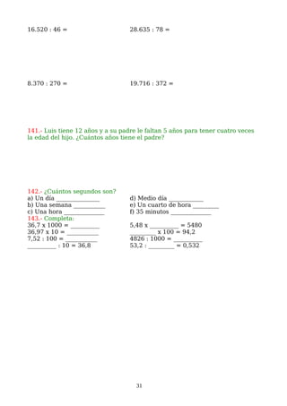 16.520 : 46 = 28.635 : 78 =
8.370 : 270 = 19.716 : 372 =
141.- Luis tiene 12 años y a su padre le faltan 5 años para tener cuatro veces
la edad del hijo. ¿Cuántos años tiene el padre?
142.- ¿Cuántos segundos son?
a) Un día _______________ d) Medio día ____________
b) Una semana ___________ e) Un cuarto de hora _________
c) Una hora ______________ f) 35 minutos ______________
143.- Completa:
36,7 x 1000 = __________ 5,48 x __________ = 5480
36,97 x 10 = ___________ _________ x 100 = 94,2
7,52 : 100 = ___________ 4826 : 1000 = __________
__________ : 10 = 36,8 53,2 : _________ = 0,532
31
 