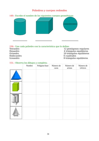 Poliedros y cuerpos redondos
149.- Escribe el nombre de los siguientes cuerpos geométricos:
150.- Une cada poliedro con la característica que lo define:
Tetraedro 12 pentágonos regulares
Hexaedro 4 triángulos equiláteros
Octaedro 20 triángulos equiláteros
Dodecaedro 6 cuadrados
Icosaedro 8 triángulos equiláteros
151.- Observa los dibujos y completa:
Nombre Polígono base Número de
caras
Número de
aristas
Número de
vértices
34
 