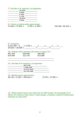 7.- Escribe el nº anterior y el siguiente:
_____________ 34.000 ______________
_____________ 9.899 _______________
_____________ 6.900 _______________
_____________ 5.100 _______________
_____________ 39.856 ______________
_____________ 9.999 _______________
8.- Coloca y realiza estas operaciones:
13.260 + 37.405 + 5.709 + 5.786 = 192.500 - 86.320 =
9.- Completa:
4.520.389 = 4 ___ + 5 CM + ______+ ______+ ______+_____+_____
39.028 = 30.000 + _____________ + _____________ + __________
10.- Ordena estos números de menor a mayor (<):
487.500 593.800 586.300
619.090 322.110 612.800
_______________________________________________________
_______________________________________________________
11.- Escribe el nº anterior y el siguiente:
__________________ 400.200 ___________________
__________________ 2.486.000 ___________________
__________________ 16.059.999___________________
__________________ 20.510.990 ___________________
12.- Realiza estas operaciones:
48.736 + 6.582 + 289.426 = 37.015 - 27.945 =
13.- Marta quiere hacer una colección de 208 cromos. Ya ha pegado en el
álbum 56 cromos y tiene otros 13 para pegar. ¿Cuántos cromos le faltan para
terminar la colección?
4
 