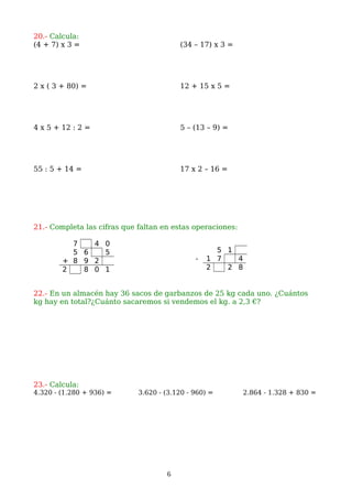 20.- Calcula:
(4 + 7) x 3 = (34 – 17) x 3 =
2 x ( 3 + 80) = 12 + 15 x 5 =
4 x 5 + 12 : 2 = 5 – (13 – 9) =
55 : 5 + 14 = 17 x 2 – 16 =
21.- Completa las cifras que faltan en estas operaciones:
22.- En un almacén hay 36 sacos de garbanzos de 25 kg cada uno. ¿Cuántos
kg hay en total?¿Cuánto sacaremos si vendemos el kg. a 2,3 €?
23.- Calcula:
4.320 - (1.280 + 936) = 3.620 - (3.120 - 960) = 2.864 - 1.328 + 830 =
6
7 4 0
5 6 5
+ 8 9 2
2 8 0 1
5 1
- 1 7 4
2 2 8
 