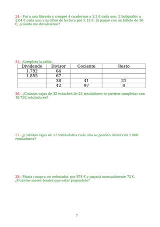 24.- Fui a una librería y compré 4 cuadernos a 3,2 € cada uno, 2 bolígrafos a
2,64 € cada uno y un libro de lectura por 5,12 €. Si pagué con un billete de 50
€, ¿cuánto me devolvieron?
25.- Completa la tabla:
Dividendo Divisor Cociente Resto
1.792 64
1.855 67
38 41 21
42 97 0
26.- ¿Cuántas cajas de 32 estuches de 24 rotuladores se pueden completar con
10.752 rotuladores?
27.- ¿Cuántas cajas de 12 rotuladores cada una se pueden llenar con 2.800
rotuladores?
28.- María compra un ordenador por 874 € y pagará mensualmente 72 €.
¿Cuántos meses tendrá que estar pagándolo?
7
 