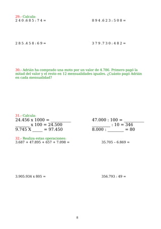 29.- Calcula:
2 4 0 .6 8 5 : 7 4 = 8 9 4 .6 2 3 : 5 0 8 =
2 8 5 .4 5 8 : 6 9 = 3 7 9 .7 3 0 : 4 8 2 =
30.- Adrián ha comprado una moto por un valor de 4.786. Primero pagó la
mitad del valor y el resto en 12 mensualidades iguales. ¿Cuánto pagó Adrián
en cada mensualidad?
31.- Calcula:
24.456 x 1000 = __________ 47.000 : 100 = __________
_______ x 100 = 24.500 _________ : 10 = 346
9.745 X _____ = 97.450 8.000 : ________ = 80
32.- Realiza estas operaciones:
3.687 + 47.895 + 657 + 7.098 = 35.705 – 6.869 =
3.905.934 x 805 = 356.793 : 49 =
8
 