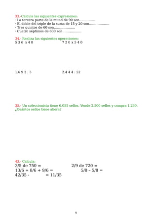 33.-Calcula las siguientes expresiones:
· La tercera parte de la mitad de 90 son……………
· El doble del triple de la suma de 15 y 20 son……………….
· Tres quintos de 60 son………………..
· Cuatro séptimos de 630 son………………
34.- Realiza las siguientes operaciones:
5 3 6 x 4 8 7 2 0 x 5 4 0
1.6 9 2 : 3 2.4 4 4 : 52
35.- Un coleccionista tiene 6.055 sellos. Vende 2.500 sellos y compra 1.230.
¿Cuántos sellos tiene ahora?
43.- Calcula:
3/5 de 750 = 2/9 de 720 =
13/6 + 8/6 + 9/6 = 5/8 – 5/8 =
42/35 - = 11/35
9
 