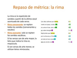 Repaso de métrica: la rima
La rima es la repetición de
sonidos a partir de la última vocal
acentuada de cada verso.
• Rima consonante: se repiten
todos los sonidos (consonantes y
vocales)
• Rima asonante: solo se repiten
los sonidos vocálicos.
Si los versos son de arte mayor, la
letra que indica la rima es
mayúscula.
Si son versos de arte menor, se
utilizan letras minúsculas.
 
