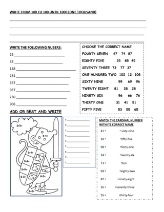 WRITE FROM 100 TO 100 UNTIL 1000 (ONE THOUSAND)
_________________________________________________________________________
_________________________________________________________________________
________________________________________________________________________
________________________________________________________________________
WRITE THE FOLLOWING NUBERS:
25 ___________________________
38 __________________________
148 ________________________________
281 _____________________________
367 ____________________________
987 _____________________________
730 ___________________________
906 ___________________________
ADD OR REST AND WRITE
CHOOSE THE CORRECT NAME
FOURTY SEVEN 47 74 87
EIGHTY FIVE 35 85 45
SEVENTY THREE 73 77 37
ONE HUNDRED TWO 102 12 108
SIXTY NINE 99 69 96
TWENTY EIGHT 81 28 28
NINETY SIX 96 66 76
THIRTY ONE 31 41 51
FIFTY FIVE 53 55 65
ONE HUNDRED SIX 106 108
109
a.___________________
b.___________________
c.___________________
d.___________________
e.___________________
f.___________________
g.___________________
h.___________________
i.____________________
j.____________________
k.____________________
l._____________________
MATCH THE CARDINAL NUMBER
WITH ITS CORRECT NAME.
41 • • sixty-nine
10 • •fifty-five
98 • •forty-one
34 • •twenty-six
73 • •ten
69 • •eighty-two
82 • •ninety-eight
26 • •seventy-three
55 • •thirty-four
 