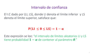 El I.C dado por (LI, LS), donde LI denota el límite inferior y LS
denota el límite superior, satisface que:
𝐏 𝐋𝐈 ≤ 𝛉 ≤ 𝐋𝐒 = 𝟏 − 𝛂
Este expresión se lee: “el intervalo de límites aleatorios LI y LS
tiene probabilidad 𝟏 − 𝜶 de contener al parámetro 𝜽.”
1
Intervalo de confianza
 