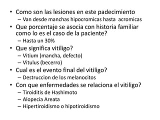 • Como son las lesiones en este padecimiento
– Van desde manchas hipocromicas hasta acromicas
• Que porcentaje se asocia con historia familiar
como lo es el caso de la paciente?
– Hasta un 30%
• Que significa vitiligo?
– Vitium (mancha, defecto)
– Vitulus (becerro)
• Cual es el evento final del vitiligo?
– Destruccion de los melanocitos
• Con que enfermedades se relaciona el vitiligo?
– Tiroiditis de Hashimoto
– Alopecia Areata
– Hipertiroidismo o hipotiroidismo
 