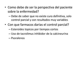 • Como debe de ser la perspectiva del paciente
sobre la enfermedad?
– Debe de saber que no existe cura definitiva, solo
control parcial y con resultados muy variables
• Con que farmacos darias el control parcial?
– Esteroides topicos por tiempos cortos
– Uso de tacrolimus inhibidor de la calcineurina
– Psoralenos
 