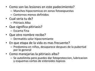 • Como son las lesiones en este padecimiento?
– Manches hipocromicas en zonas fotoexpuestas
– Contornos menos definidos
• Cual seria tu dx?
– Pitiriasis Alba
• Que significa pitiriasis?
– Escama Fina
• Que otro nombre recibe?
– Dermatitis solar hipocromiante
• En que etapa de la vida es mas frecuente?
– Predomina en niños, desaparece despues de la pubertad
por lo general
• Como manejarias la pitiriasis alba?
– Se autolimita pero puedes dar fotoproteccion, lubricacion
y esquemas cortos de esteroides topicos
 