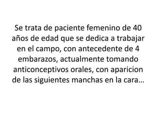 Se trata de paciente femenino de 40
años de edad que se dedica a trabajar
en el campo, con antecedente de 4
embarazos, actualmente tomando
anticonceptivos orales, con aparicion
de las siguientes manchas en la cara…
 