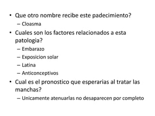 • Que otro nombre recibe este padecimiento?
– Cloasma
• Cuales son los factores relacionados a esta
patologia?
– Embarazo
– Exposicion solar
– Latina
– Anticonceptivos
• Cual es el pronostico que esperarias al tratar las
manchas?
– Unicamente atenuarlas no desaparecen por completo
 