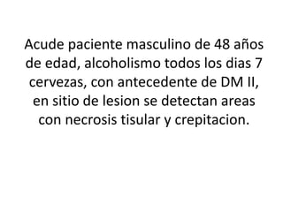 Acude paciente masculino de 48 años
de edad, alcoholismo todos los dias 7
cervezas, con antecedente de DM II,
en sitio de lesion se detectan areas
con necrosis tisular y crepitacion.
 
