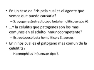 • En un caso de Erisipela cual es el agente que
vemos que puede causarla?
– S. pyogenes(estreptococo betahemolitico grupo A)
• …Y la celulitis que patogenes son los mas
comunes en el adulto inmunocompetente?
– Estreptococo beta hemolitico y S. aureus
• En niños cual es el patogeno mas comun de la
celulitits?
– Haemophilus influenzae tipo B
 