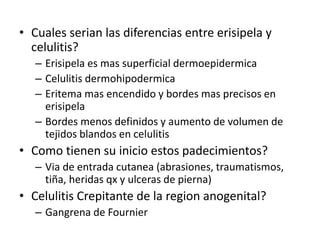 • Cuales serian las diferencias entre erisipela y
celulitis?
– Erisipela es mas superficial dermoepidermica
– Celulitis dermohipodermica
– Eritema mas encendido y bordes mas precisos en
erisipela
– Bordes menos definidos y aumento de volumen de
tejidos blandos en celulitis
• Como tienen su inicio estos padecimientos?
– Via de entrada cutanea (abrasiones, traumatismos,
tiña, heridas qx y ulceras de pierna)
• Celulitis Crepitante de la region anogenital?
– Gangrena de Fournier
 