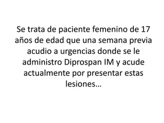 Se trata de paciente femenino de 17
años de edad que una semana previa
acudio a urgencias donde se le
administro Diprospan IM y acude
actualmente por presentar estas
lesiones…
 