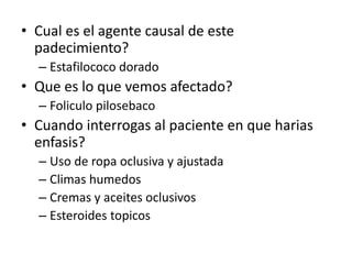 • Cual es el agente causal de este
padecimiento?
– Estafilococo dorado
• Que es lo que vemos afectado?
– Foliculo pilosebaco
• Cuando interrogas al paciente en que harias
enfasis?
– Uso de ropa oclusiva y ajustada
– Climas humedos
– Cremas y aceites oclusivos
– Esteroides topicos
 