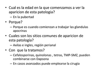 • Cual es la edad en la que comenzamos a ver la
aparicion de esta patologia?
– En la pubertad
• Porque?
– Porque es cuando comienzan a trabajar las glandulas
apocrinas
• Cuales son los sitios comunes de aparicion de
esta patología?
– Axilas e ingles, región perianal
• Con que la tratamos?
– Cefalosporinas, quinolonas , tetras, TMP-SMZ, pueden
combinarse con Dapsona
– En casos avanzados puede emplearse la cirugia
 