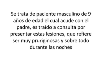 Se trata de paciente masculino de 9
años de edad el cual acude con el
padre, es traído a consulta por
presentar estas lesiones, que refiere
ser muy pruriginosas y sobre todo
durante las noches
 