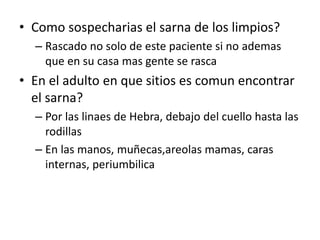 • Como sospecharias el sarna de los limpios?
– Rascado no solo de este paciente si no ademas
que en su casa mas gente se rasca
• En el adulto en que sitios es comun encontrar
el sarna?
– Por las linaes de Hebra, debajo del cuello hasta las
rodillas
– En las manos, muñecas,areolas mamas, caras
internas, periumbilica
 