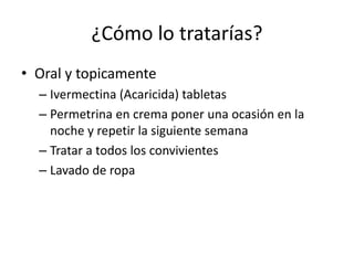 ¿Cómo lo tratarías?
• Oral y topicamente
– Ivermectina (Acaricida) tabletas
– Permetrina en crema poner una ocasión en la
noche y repetir la siguiente semana
– Tratar a todos los convivientes
– Lavado de ropa
 