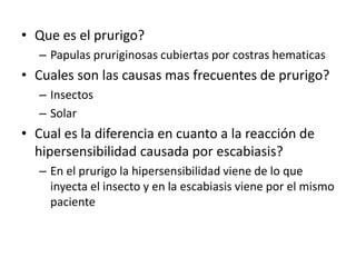 • Que es el prurigo?
– Papulas pruriginosas cubiertas por costras hematicas
• Cuales son las causas mas frecuentes de prurigo?
– Insectos
– Solar
• Cual es la diferencia en cuanto a la reacción de
hipersensibilidad causada por escabiasis?
– En el prurigo la hipersensibilidad viene de lo que
inyecta el insecto y en la escabiasis viene por el mismo
paciente
 