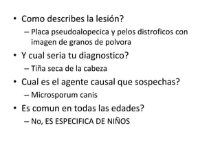 • Como describes la lesión?
– Placa pseudoalopecica y pelos distroficos con
imagen de granos de polvora
• Y cual seria tu diagnostico?
– Tiña seca de la cabeza
• Cual es el agente causal que sospechas?
– Microsporum canis
• Es comun en todas las edades?
– No, ES ESPECIFICA DE NIÑOS
 