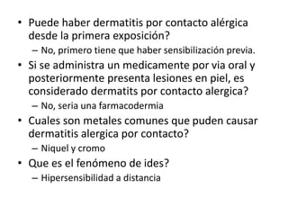 • Puede haber dermatitis por contacto alérgica
desde la primera exposición?
– No, primero tiene que haber sensibilización previa.
• Si se administra un medicamente por via oral y
posteriormente presenta lesiones en piel, es
considerado dermatits por contacto alergica?
– No, seria una farmacodermia
• Cuales son metales comunes que puden causar
dermatitis alergica por contacto?
– Niquel y cromo
• Que es el fenómeno de ides?
– Hipersensibilidad a distancia
 
