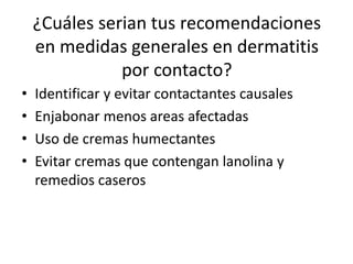 ¿Cuáles serian tus recomendaciones
en medidas generales en dermatitis
por contacto?
• Identificar y evitar contactantes causales
• Enjabonar menos areas afectadas
• Uso de cremas humectantes
• Evitar cremas que contengan lanolina y
remedios caseros
 