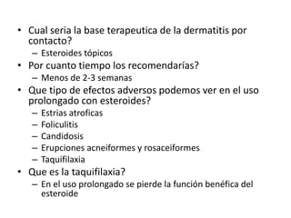 • Cual seria la base terapeutica de la dermatitis por
contacto?
– Esteroides tópicos
• Por cuanto tiempo los recomendarías?
– Menos de 2-3 semanas
• Que tipo de efectos adversos podemos ver en el uso
prolongado con esteroides?
– Estrias atroficas
– Foliculitis
– Candidosis
– Erupciones acneiformes y rosaceiformes
– Taquifilaxia
• Que es la taquifilaxia?
– En el uso prolongado se pierde la función benéfica del
esteroide
 