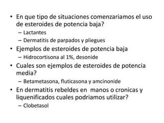 • En que tipo de situaciones comenzariamos el uso
de esteroides de potencia baja?
– Lactantes
– Dermatitis de parpados y pliegues
• Ejemplos de esteroides de potencia baja
– Hidrocortisona al 1%, desonide
• Cuales son ejemplos de esteroides de potencia
media?
– Betametasona, fluticasona y amcinonide
• En dermatitis rebeldes en manos o cronicas y
liquenificados cuales podriamos utilizar?
– Clobetasol
 