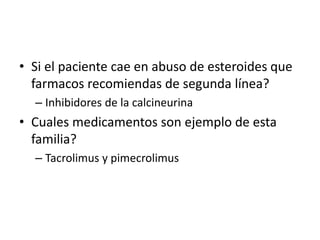 • Si el paciente cae en abuso de esteroides que
farmacos recomiendas de segunda línea?
– Inhibidores de la calcineurina
• Cuales medicamentos son ejemplo de esta
familia?
– Tacrolimus y pimecrolimus
 