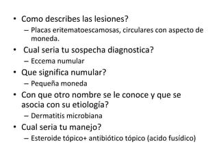 • Como describes las lesiones?
– Placas eritematoescamosas, circulares con aspecto de
moneda.
• Cual seria tu sospecha diagnostica?
– Eccema numular
• Que significa numular?
– Pequeña moneda
• Con que otro nombre se le conoce y que se
asocia con su etiología?
– Dermatitis microbiana
• Cual seria tu manejo?
– Esteroide tópico+ antibiótico tópico (acido fusídico)
 