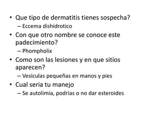 • Que tipo de dermatitis tienes sospecha?
– Eccema dishidrotico
• Con que otro nombre se conoce este
padecimiento?
– Phompholix
• Como son las lesiones y en que sitios
aparecen?
– Vesiculas pequeñas en manos y pies
• Cual seria tu manejo
– Se autolimia, podrias o no dar esteroides
 