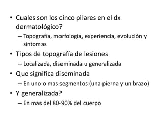 • Cuales son los cinco pilares en el dx
dermatológico?
– Topografía, morfología, experiencia, evolución y
síntomas
• Tipos de topografía de lesiones
– Localizada, diseminada u generalizada
• Que significa diseminada
– En uno o mas segmentos (una pierna y un brazo)
• Y generalizada?
– En mas del 80-90% del cuerpo
 