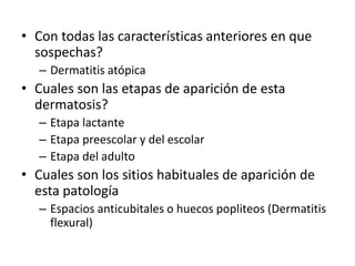 • Con todas las características anteriores en que
sospechas?
– Dermatitis atópica
• Cuales son las etapas de aparición de esta
dermatosis?
– Etapa lactante
– Etapa preescolar y del escolar
– Etapa del adulto
• Cuales son los sitios habituales de aparición de
esta patología
– Espacios anticubitales o huecos popliteos (Dermatitis
flexural)
 
