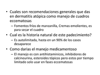 • Cuales son recomendaciones generales que das
en dermatitis atópica como manejo de cuadros
eccematosas
– Fomentos fríos de manzanilla, Cremas emolientes, es
para secar el cuadro
• Cual es la historia natural de este padecimiento?
– Es autolimitada, hasta en un 90% de los casos
desaparece
• Como darias el manejo medicamentoso
– El manejo es con antihistaminicos, inhibidores de
calcineurina, esteroides tópicos pero estos por tiempo
limitado solo usar en fases eccematosas
 