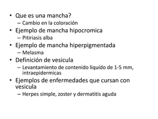 • Que es una mancha?
– Cambio en la coloración
• Ejemplo de mancha hipocromica
– Pitiriasis alba
• Ejemplo de mancha hiperpigmentada
– Melasma
• Definición de vesicula
– Levantamiento de contenido liquído de 1-5 mm,
intraepidermicas
• Ejemplos de enfermedades que cursan con
vesicula
– Herpes simple, zoster y dermatitis aguda
 