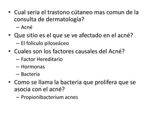 • Cual seria el trastono cútaneo mas comun de la
consulta de dermatología?
– Acné
• Que sitio es el que se ve afectado en el acné?
– El folículo piloseáceo
• Cuales son los factores causales del Acné?
– Factor Hereditario
– Hormonas
– Bacteria
• Como se llama la bacteria que prolifera que se
asocia con el acné?
– Propionibacterium acnes
 