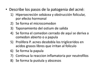 • Describe los pasos de la patogenia del acné:
1) Hipersecreción sebácea y obstrucción folicular,
por efecto hormonal
2) Se forma el microcomedon
3) Taponamiento del ostium de salida
4) Se forma el comedon cerrado de aquí se deriva a
comedon abierto o a papula
5) Prolifera P. acnes desdobla los trigliceridos en
acidos grasos libres que irritan al foliculo
6) Se forma la papula
7) Continua la reaccion inflamatoria por neutrofilos
8) Se forma la pustula y abscesos
 
