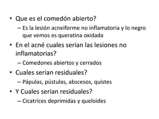 • Que es el comedón abierto?
– Es la lesión acneiforme no inflamatoria y lo negro
que vemos es queratina oxidada
• En el acné cuales serian las lesiones no
inflamatorias?
– Comedones abiertos y cerrados
• Cuales serian residuales?
– Pápulas, pústulas, abscesos, quistes
• Y Cuales serian residuales?
– Cicatrices deprimidas y queloides
 