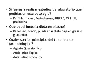 • Si fueras a realizar estudios de laboratorio que
pedirías en esta patología?
– Perfil hormonal, Testosterona, DHEAS, FSH, LH,
prolactina
• Que papel juega la dieta en el acné?
– Papel secundario, puedes dar dieta baja en grasa o
glucemico
• Cuales son los principios del tratamiento
farmacologico?
– Agente Queratolitico
– Antibiotico Topico
– Antibiotico sistemico
 