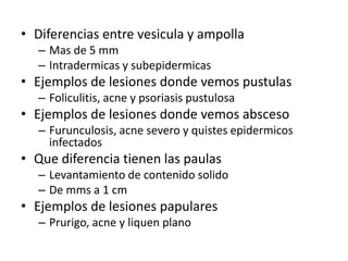 • Diferencias entre vesicula y ampolla
– Mas de 5 mm
– Intradermicas y subepidermicas
• Ejemplos de lesiones donde vemos pustulas
– Foliculitis, acne y psoriasis pustulosa
• Ejemplos de lesiones donde vemos absceso
– Furunculosis, acne severo y quistes epidermicos
infectados
• Que diferencia tienen las paulas
– Levantamiento de contenido solido
– De mms a 1 cm
• Ejemplos de lesiones papulares
– Prurigo, acne y liquen plano
 